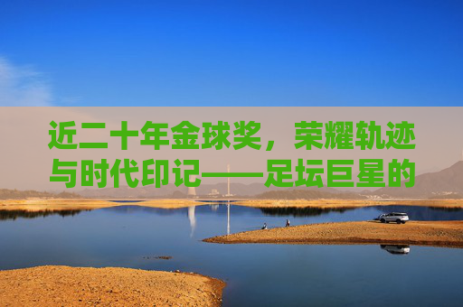 近二十年金球奖，荣耀轨迹与时代印记——足坛巨星的加冕之路，近二十年金球奖，足坛巨星的荣耀加冕与时代印记