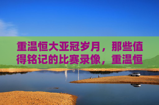 重温恒大亚冠岁月,那些值得铭记的比赛录像,重温恒大亚冠岁月,那些值得铭记的比赛录像