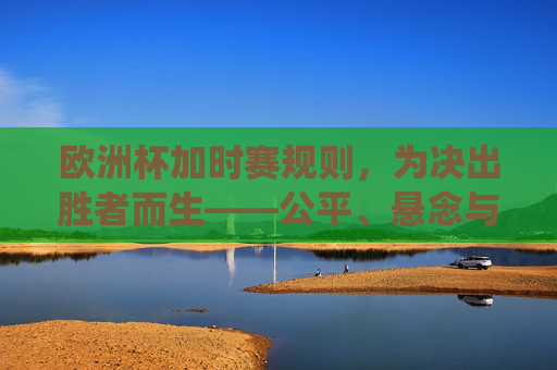 欧洲杯加时赛规则,为决出胜者而生——公平、悬念与传统的交织,欧洲杯加时赛规则,决出胜者的公平、悬念与传统交织
