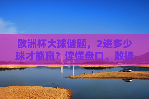 欧洲杯大球谜题,2进多少球才能赢?读懂盘口、数据与足球的进攻密码