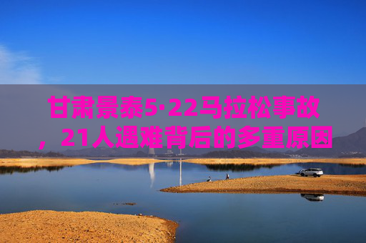 甘肃景泰5·22马拉松事故,21人遇难背后的多重原因与深刻警示,甘肃景泰5·22马拉松事故21人遇难,多重原因与深刻警示