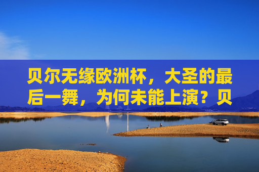 贝尔无缘欧洲杯，大圣的最后一舞，为何未能上演？贝尔无缘欧洲杯，大圣最后一舞为何未能上演？
