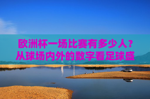 欧洲杯一场比赛有多少人?从球场内外的数字看足球盛宴的规模,欧洲杯,球场内外人数与赛事规模