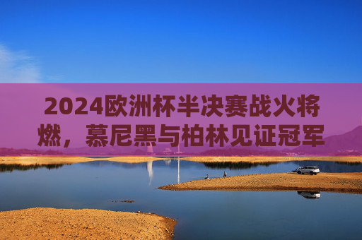 2024欧洲杯半决赛战火将燃，慕尼黑与柏林见证冠军之路，2024欧洲杯半决赛，慕尼黑柏林见证冠军之路