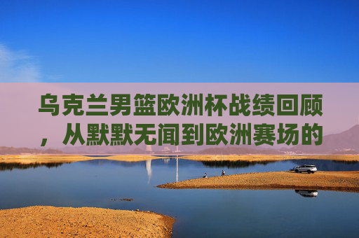 乌克兰男篮欧洲杯战绩回顾,从默默无闻到欧洲赛场的挑战者,乌克兰男篮欧洲杯之路,从默默无闻到赛场挑战者