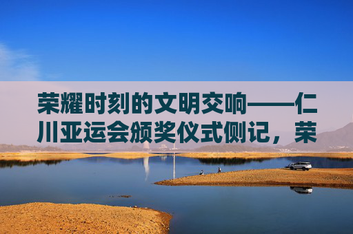 荣耀时刻的文明交响——仁川亚运会颁奖仪式侧记，荣耀时刻的文明交响——仁川亚运会颁奖仪式侧记