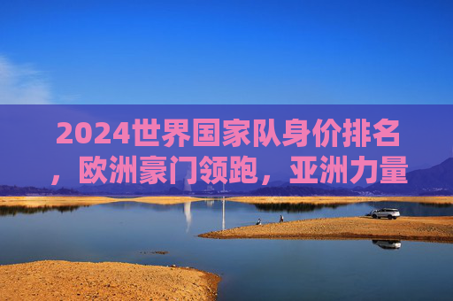 2024世界国家队身价排名,欧洲豪门领跑,亚洲力量悄然崛起,2024世界国家队身价排名,欧洲领跑,亚洲悄然崛起
