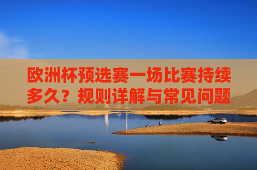 欧洲杯预选赛一场比赛持续多久？规则详解与常见问题解答，欧洲杯预选赛比赛时长、规则详解与常见问题解答