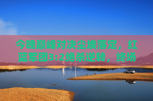 今晚巅峰对决尘埃落定，红蓝军团3:2绝杀逆转，终场哨响引爆狂欢夜，红蓝军团3:2绝杀逆转 巅峰对决引爆狂欢夜
