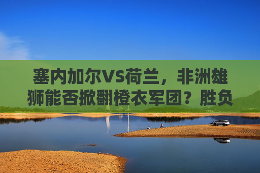 塞内加尔VS荷兰，非洲雄狮能否掀翻橙衣军团？胜负预测与关键看点，塞内加尔VS荷兰，非洲雄狮能否掀翻橙衣军团？胜负预测与关键看点