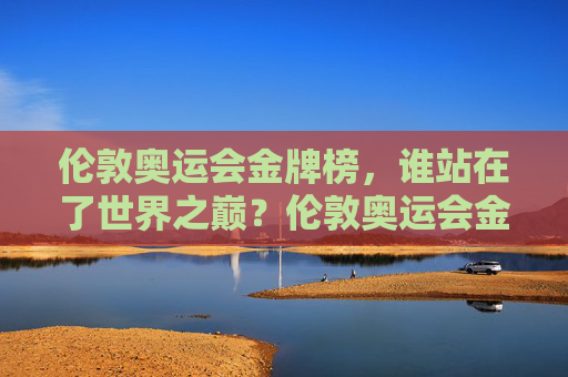 伦敦奥运会金牌榜，谁站在了世界之巅？伦敦奥运会金牌榜，谁站在世界之巅？