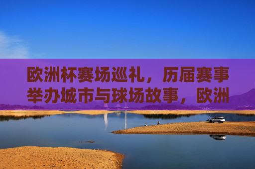 欧洲杯赛场巡礼,历届赛事举办城市与球场故事,欧洲杯巡礼,历届城市与球场故事