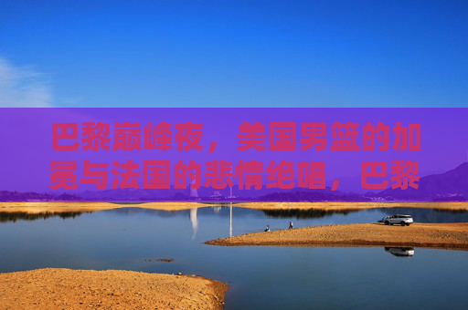 巴黎巅峰夜,美国男篮的加冕与法国的悲情绝唱,巴黎巅峰夜,美国男篮加冕,法国悲情绝唱
