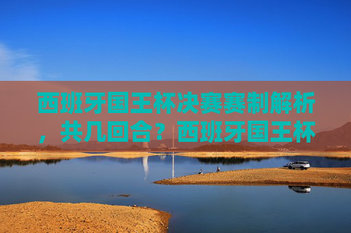 西班牙国王杯决赛赛制解析，共几回合？西班牙国王杯决赛赛制解析，共几回合？