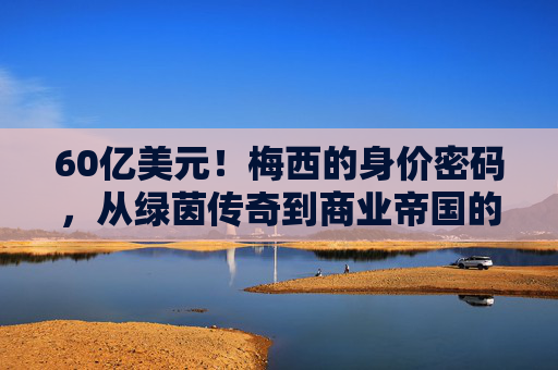 60亿美元!梅西的身价密码,从绿茵传奇到商业帝国的多维价值