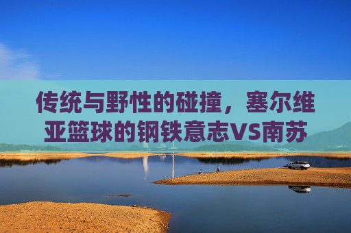 传统与野性的碰撞，塞尔维亚篮球的钢铁意志VS南苏丹的青春风暴，传统与野性的碰撞，塞尔维亚钢铁意志VS南苏丹青春风暴