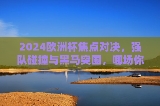 2024欧洲杯焦点对决，强队碰撞与黑马突围，哪场你最期待？2024欧洲杯焦点对决，强队碰撞与黑马突围，哪场你最期待？