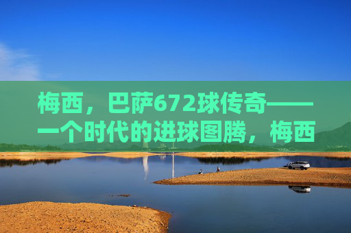 梅西,巴萨672球传奇——一个时代的进球图腾,梅西巴萨672球传奇,时代进球图腾