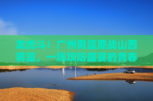 龙虎斗！广州男篮鏖战山西男篮，一场攻防盛宴的青春与经验碰撞，龙虎斗！广州山西男篮青春与经验攻防鏖战