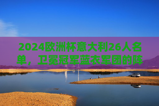 2024欧洲杯意大利26人名单，卫冕冠军蓝衣军团的阵容密码与争冠底气，2024欧洲杯卫冕冠军意大利26人名单，蓝衣军团的阵容密码与争冠底气