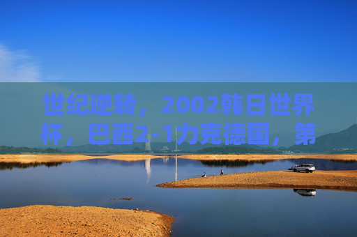 世纪逆转，2002韩日世界杯，巴西2-1力克德国，第五次加冕王座，世纪逆转！巴西2-1力克德国第五次加冕世界杯王座