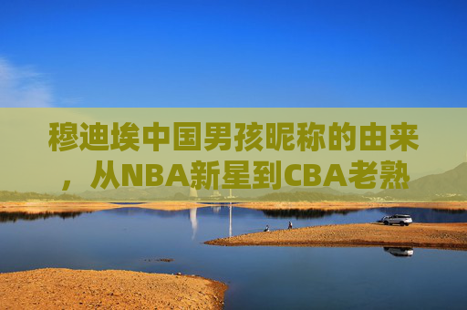 穆迪埃中国男孩昵称的由来,从NBA新星到CBA老熟人的篮球情缘,穆迪埃,中国男孩昵称由来与NBA新星到CBA老熟人的篮球情缘