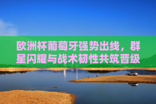 欧洲杯葡萄牙强势出线,群星闪耀与战术韧性共筑晋级之路