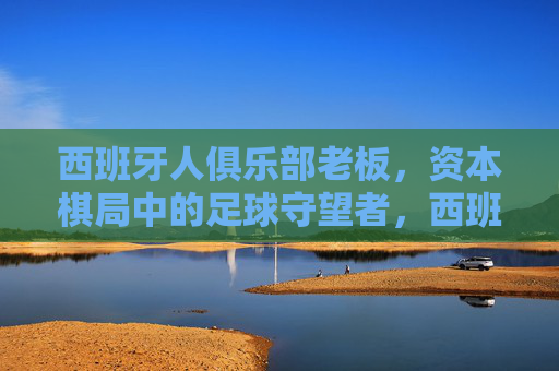 西班牙人俱乐部老板，资本棋局中的足球守望者，西班牙人俱乐部老板，资本棋局中的足球守望者