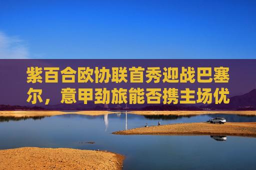 紫百合欧协联首秀迎战巴塞尔,意甲劲旅能否携主场优势突围?紫百合欧协联首秀主场迎战巴塞尔 意甲劲旅携优势突围?