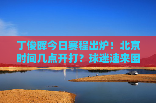 丁俊晖今日赛程出炉!北京时间几点开打?球迷速来围观,丁俊晖今日赛程,北京时间几点开打?球迷速围观