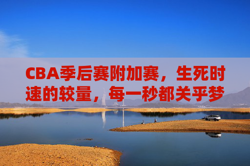 CBA季后赛附加赛,生死时速的较量,每一秒都关乎梦想