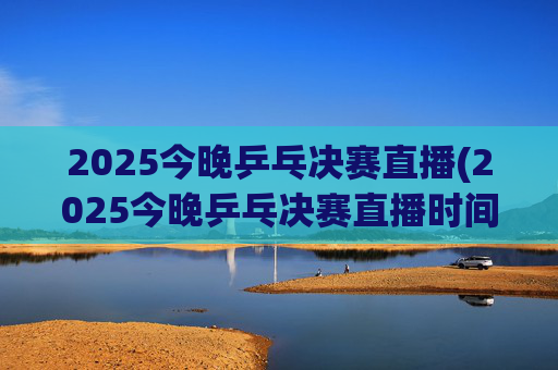 2025今晚乒乓决赛直播(2025今晚乒乓决赛直播时间)2025今晚乒乓决赛直播时间