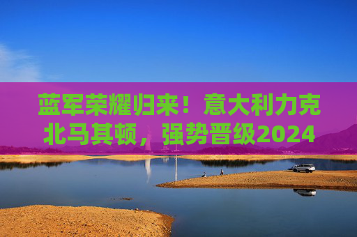 蓝军荣耀归来!意大利力克北马其顿,强势晋级2024欧洲杯正赛,蓝军荣耀归来!力克北马其顿强势晋级2024欧洲杯正赛