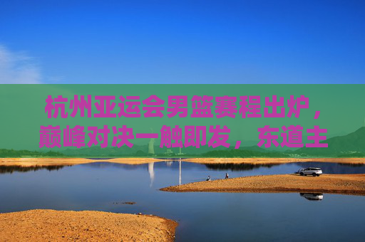 杭州亚运会男篮赛程出炉，巅峰对决一触即发，东道主中国男篮剑指金牌，杭州亚运会男篮赛程出炉，中国男篮剑指金牌，巅峰对决一触即发