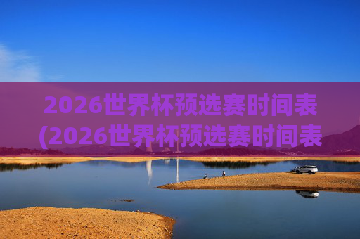 2026世界杯预选赛时间表(2026世界杯预选赛时间表格)