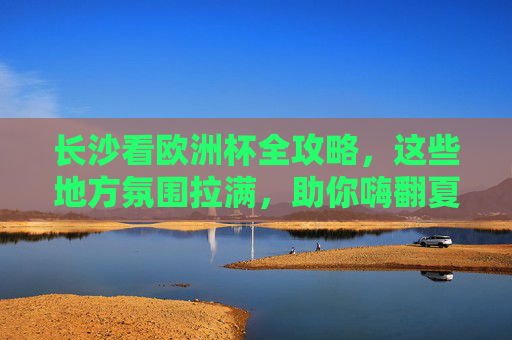 长沙看欧洲杯全攻略，这些地方氛围拉满，助你嗨翻夏夜！长沙看欧洲杯全攻略，氛围拉满嗨翻夏夜