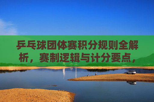 乒乓球团体赛积分规则全解析,赛制逻辑与计分要点,乒乓球团体赛积分规则与赛制计分全解析