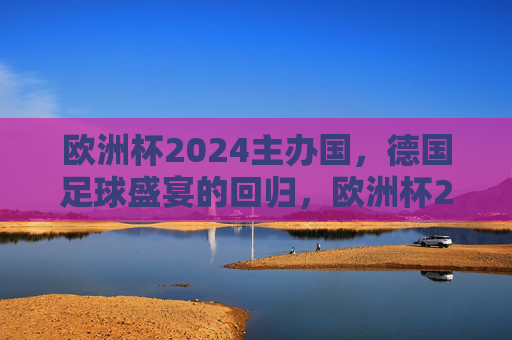 欧洲杯2024主办国，德国足球盛宴的回归，欧洲杯2024，德国足球盛宴回归