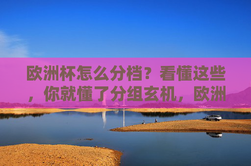 欧洲杯怎么分档？看懂这些，你就懂了分组玄机，欧洲杯分档，解密分组玄机