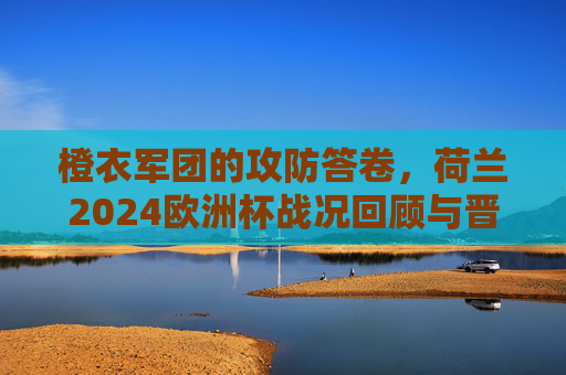 橙衣军团的攻防答卷，荷兰2024欧洲杯战况回顾与晋级之路，橙衣军团攻防答卷，2024欧洲杯战况回顾与晋级之路