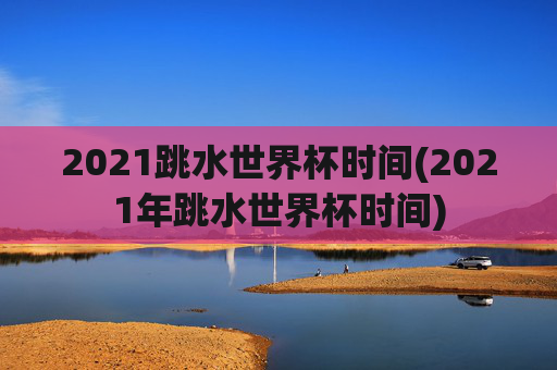 2021跳水世界杯时间(2021年跳水世界杯时间)