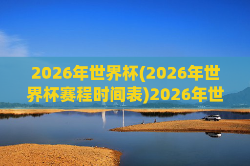 2026年世界杯(2026年世界杯赛程时间表)2026年世界杯赛程时间表