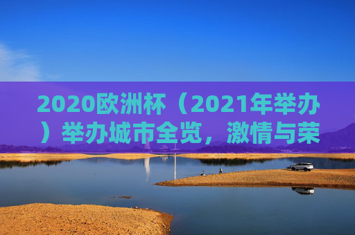 2020欧洲杯（2021年举办）举办城市全览，激情与荣耀的足迹，2020欧洲杯（2021年举办）举办城市全览，激情与荣耀的足迹