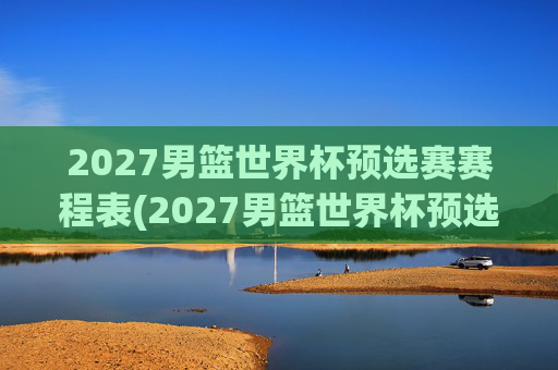 2027男篮世界杯预选赛赛程表(2027男篮世界杯预选赛赛程表格)