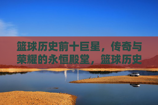 篮球历史前十巨星，传奇与荣耀的永恒殿堂，篮球历史前十巨星，传奇与荣耀的永恒殿堂
