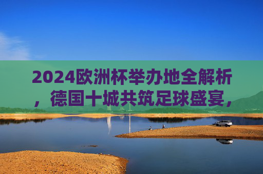 2024欧洲杯举办地全解析，德国十城共筑足球盛宴，2024欧洲杯举办地全解析，德国十城共筑足球盛宴