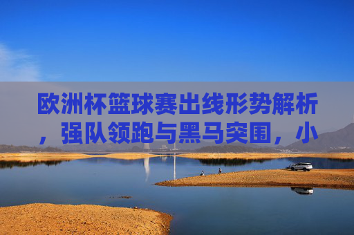 欧洲杯篮球赛出线形势解析，强队领跑与黑马突围，小组收官悬念迭起，欧洲杯篮球赛出线形势，强队领跑黑马突围，小组收官悬念迭起
