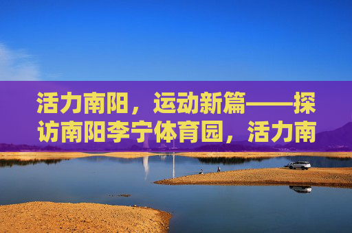 活力南阳,运动新篇——探访南阳李宁体育园,活力南阳运动新篇——探访李宁体育园