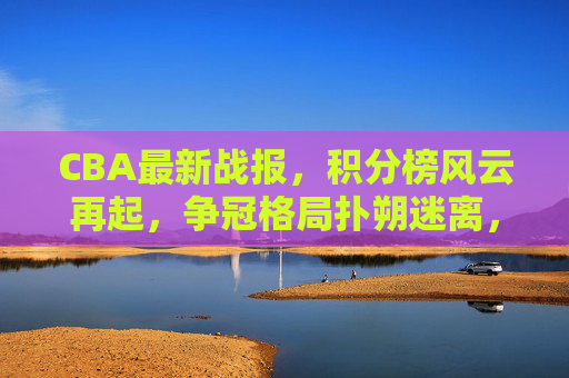 CBA最新战报，积分榜风云再起，争冠格局扑朔迷离，CBA最新战报，积分榜风云再起，争冠格局扑朔迷离