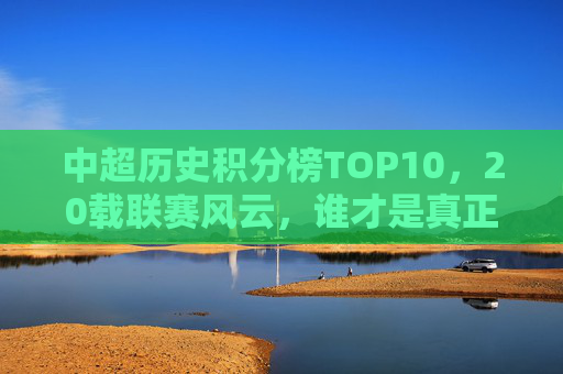 中超历史积分榜TOP10，20载联赛风云，谁才是真正的常青树？中超20年积分榜TOP10，谁是真正的联赛常青树？